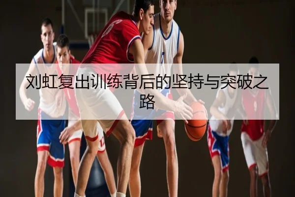 刘虹复出训练背后的坚持与突破之路