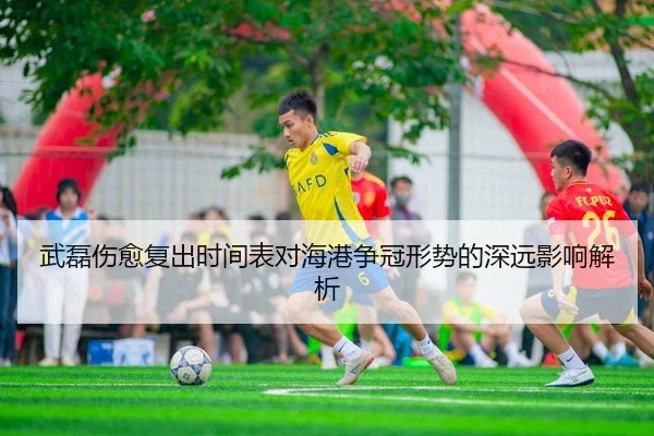 武磊伤愈复出时间表对海港争冠形势的深远影响解析