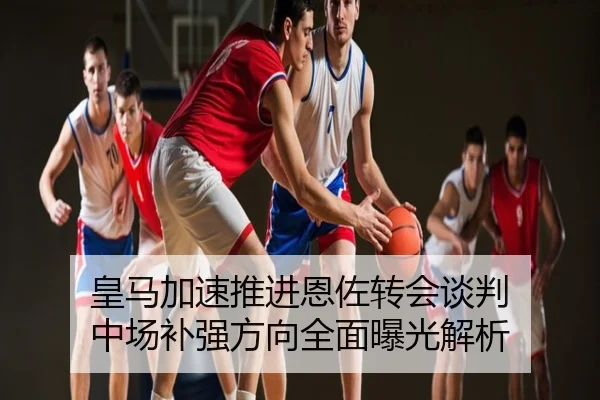 皇马加速推进恩佐转会谈判 中场补强方向全面曝光解析