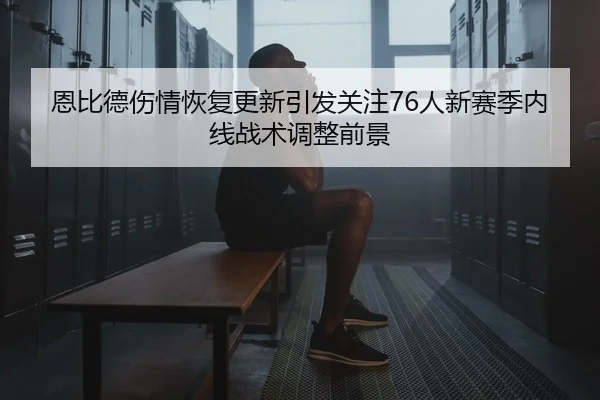 恩比德伤情恢复更新引发关注76人新赛季内线战术调整前景