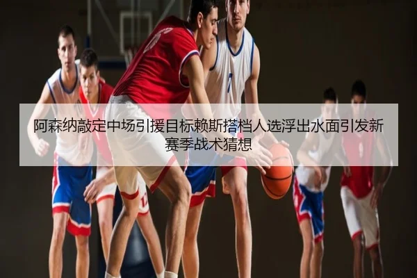 阿森纳敲定中场引援目标赖斯搭档人选浮出水面引发新赛季战术猜想