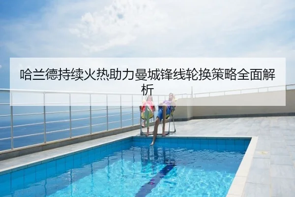 哈兰德持续火热助力曼城锋线轮换策略全面解析